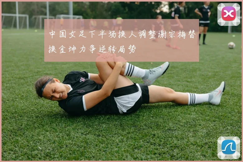 中国女足下半场换人调整谢宗梅替换金坤力争逆转局势