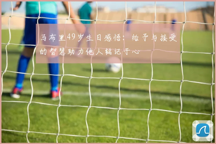 马布里49岁生日感悟：给予与接受的智慧助力他人铭记于心