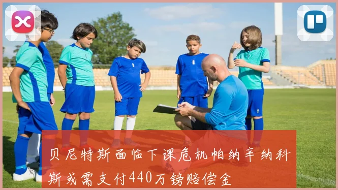 贝尼特斯面临下课危机帕纳辛纳科斯或需支付440万镑赔偿金