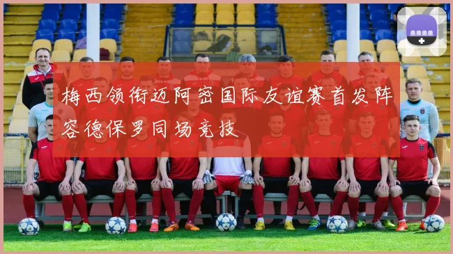 梅西领衔迈阿密国际友谊赛首发阵容德保罗同场竞技