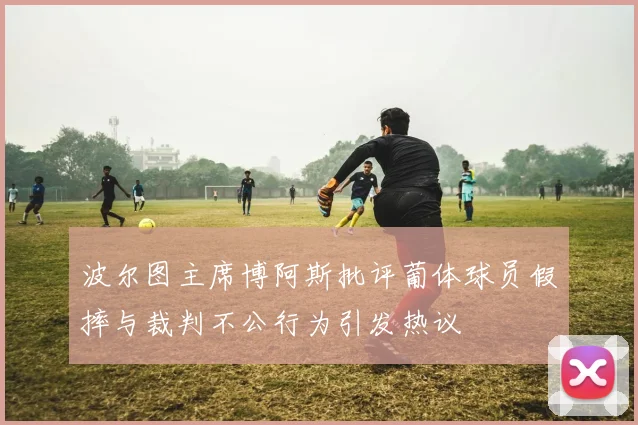 波尔图主席博阿斯批评葡体球员假摔与裁判不公行为引发热议